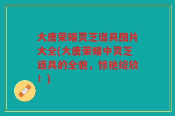 大唐荣耀灵芝道具图片大全(大唐荣耀中灵芝道具的全貌，惊艳绽放！)