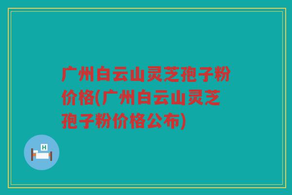 广州白云山灵芝孢子粉价格(广州白云山灵芝孢子粉价格公布)