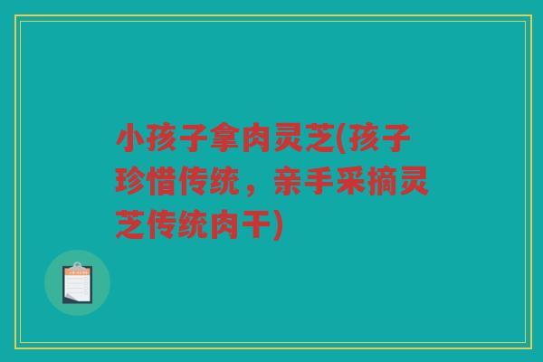 小孩子拿肉灵芝(孩子珍惜传统,亲手采摘灵芝传统肉干) 小孩子拿肉灵芝(孩子珍惜传统,亲手采摘灵芝传统肉干)