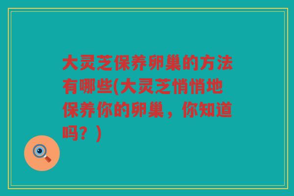 大灵芝保养卵巢的方法有哪些(大灵芝悄悄地保养你的卵巢，你知道吗？)