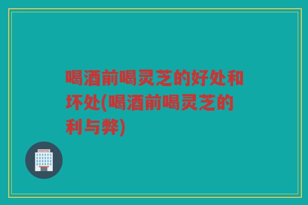 喝酒前喝灵芝的好处和坏处(喝酒前喝灵芝的利与弊)