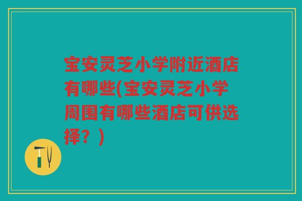 宝安灵芝小学附近酒店有哪些(宝安灵芝小学周围有哪些酒店可供选择？)
