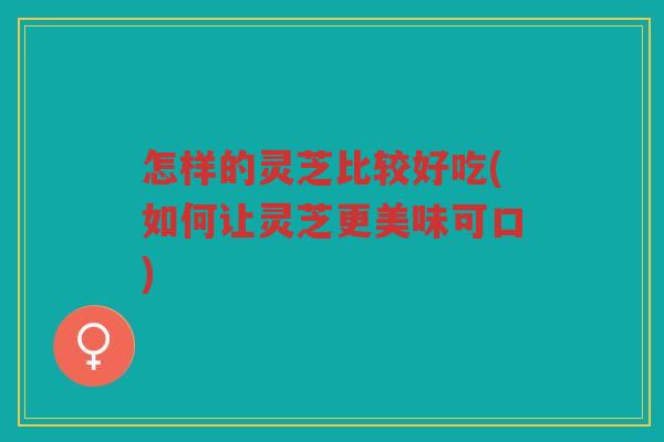 怎样的灵芝比较好吃(如何让灵芝更美味可口)