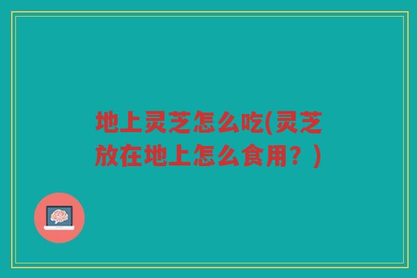 地上灵芝怎么吃(灵芝放在地上怎么食用？)