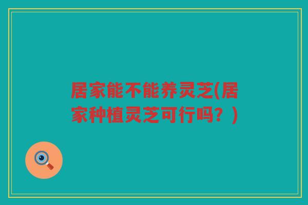 居家能不能养灵芝(居家种植灵芝可行吗？)