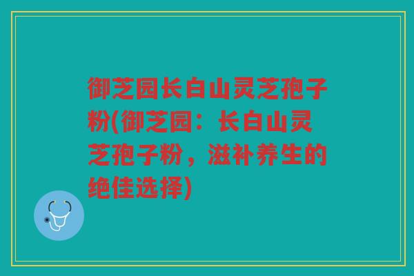 御芝园长白山灵芝孢子粉(御芝园：长白山灵芝孢子粉，滋补养生的绝佳选择)