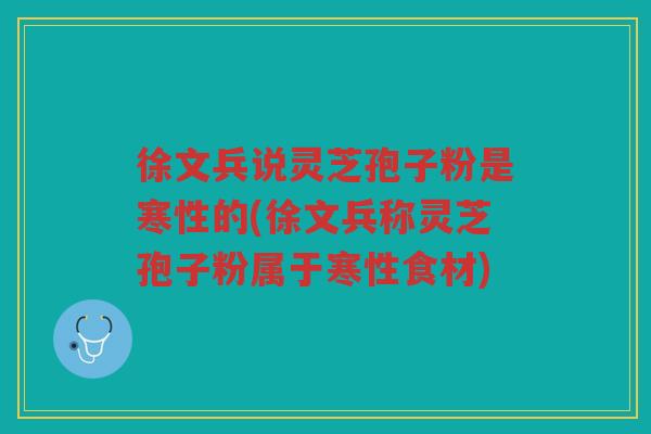 徐文兵说灵芝孢子粉是寒性的(徐文兵称灵芝孢子粉属于寒性食材)