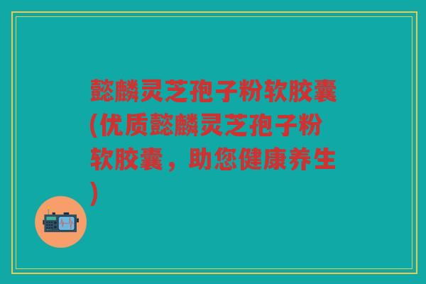 懿麟灵芝孢子粉软胶囊(优质懿麟灵芝孢子粉软胶囊，助您健康养生)