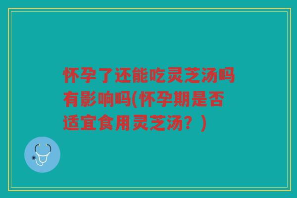 怀孕了还能吃灵芝汤吗有影响吗(怀孕期是否适宜食用灵芝汤？)