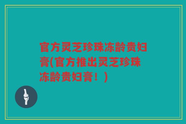 官方灵芝珍珠冻龄贵妇膏(官方推出灵芝珍珠冻龄贵妇膏！)