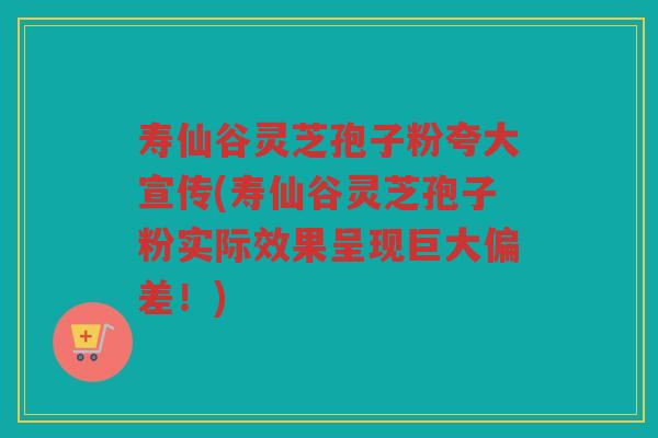 寿仙谷灵芝孢子粉夸大宣传(寿仙谷灵芝孢子粉实际效果呈现巨大偏差!) 寿仙谷灵芝孢子粉夸大宣传(寿仙谷灵芝孢子粉实际效果呈现巨大偏差!)