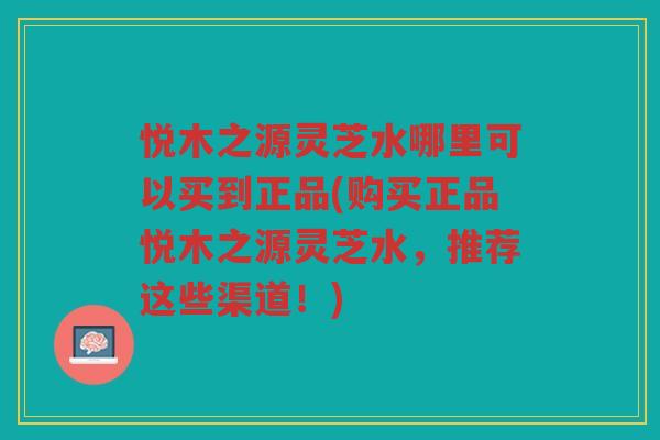 悦木之源灵芝水哪里可以买到正品(购买正品悦木之源灵芝水，推荐这些渠道！)