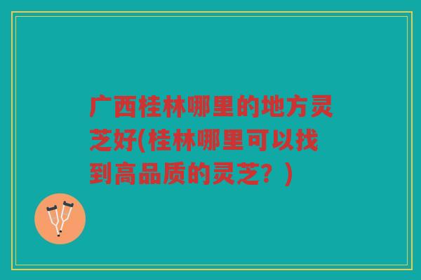 广西桂林哪里的地方灵芝好(桂林哪里可以找到高品质的灵芝？)