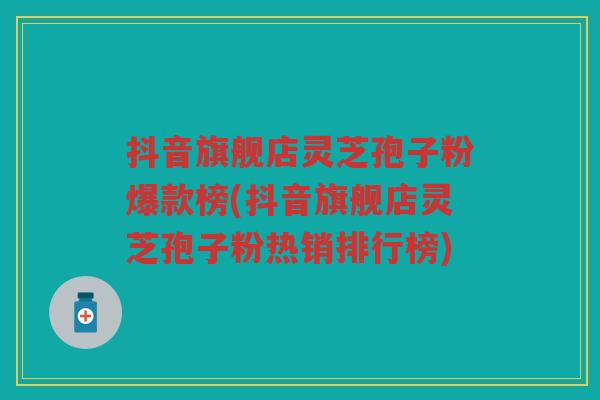 抖音旗舰店灵芝孢子粉爆款榜(抖音旗舰店灵芝孢子粉热销排行榜)