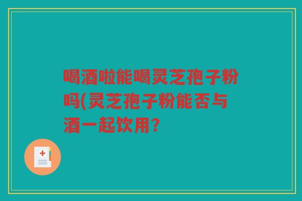 喝酒啦能喝灵芝孢子粉吗(灵芝孢子粉能否与酒一起饮用？