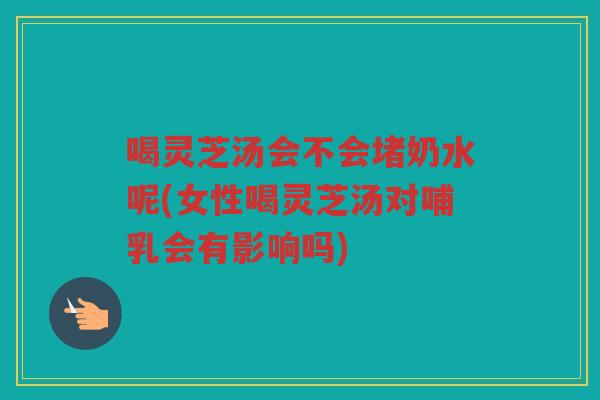 喝灵芝汤会不会堵奶水呢(女性喝灵芝汤对哺乳会有影响吗)