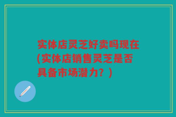 实体店灵芝好卖吗现在(实体店销售灵芝是否具备市场潜力?) 实体店灵芝好卖吗现在(实体店销售灵芝是否具备市场潜力?)
