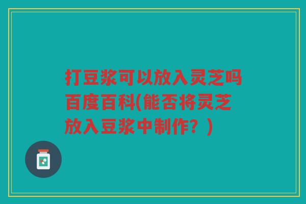 打豆浆可以放入灵芝吗百度百科(能否将灵芝放入豆浆中制作？)