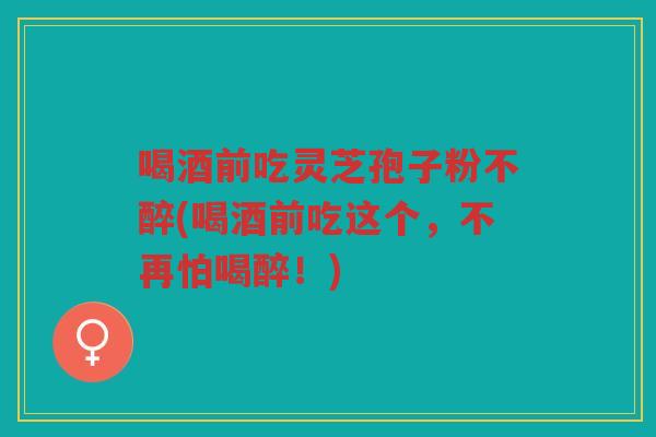 喝酒前吃灵芝孢子粉不醉(喝酒前吃这个，不再怕喝醉！)
