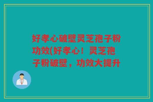 好孝心破壁灵芝孢子粉功效(好孝心！灵芝孢子粉破壁，功效大提升