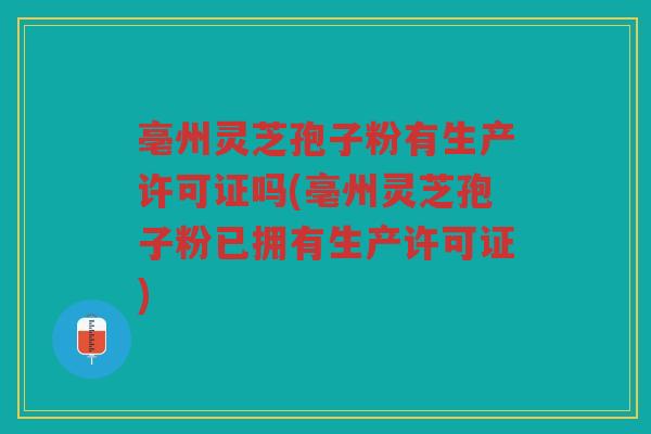 亳州灵芝孢子粉有生产许可证吗(亳州灵芝孢子粉已拥有生产许可证)