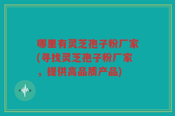 哪里有灵芝孢子粉厂家(寻找灵芝孢子粉厂家，提供高品质产品)