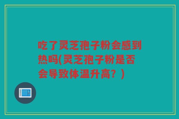 吃了灵芝孢子粉会感到热吗(灵芝孢子粉是否会导致体温升高？)