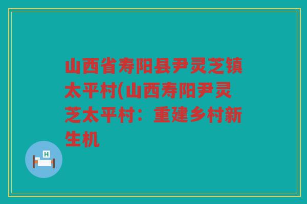 山西省寿阳县尹灵芝镇太平村(山西寿阳尹灵芝太平村：重建乡村新生机