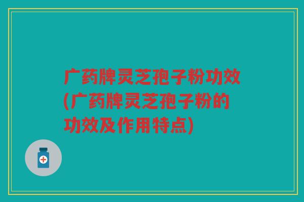 广药牌灵芝孢子粉功效(广药牌灵芝孢子粉的功效及作用特点)