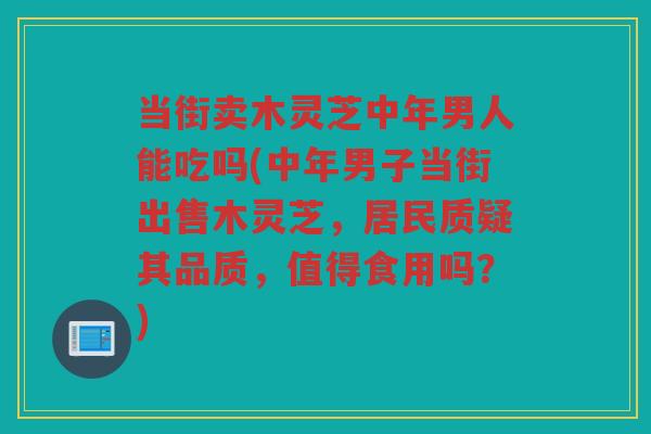 当街卖木灵芝中年男人能吃吗(中年男子当街出售木灵芝，居民质疑其品质，值得食用吗？)