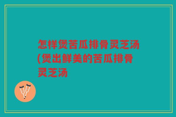 怎样煲苦瓜排骨灵芝汤(煲出鲜美的苦瓜排骨灵芝汤