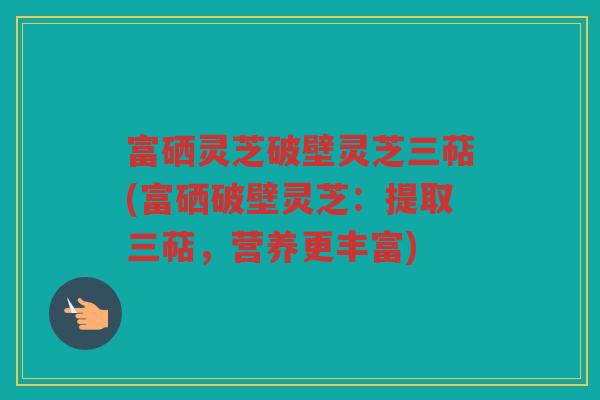 富硒灵芝破壁灵芝三萜(富硒破壁灵芝:提取三萜,营养更丰富) 富硒灵芝破壁灵芝三萜(富硒破壁灵芝:提取三萜,营养更丰富)