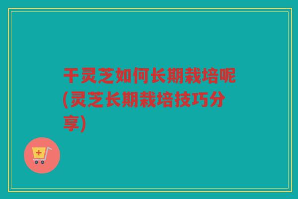 干灵芝如何长期栽培呢(灵芝长期栽培技巧分享) 干灵芝如何长期栽培呢(灵芝长期栽培技巧分享)