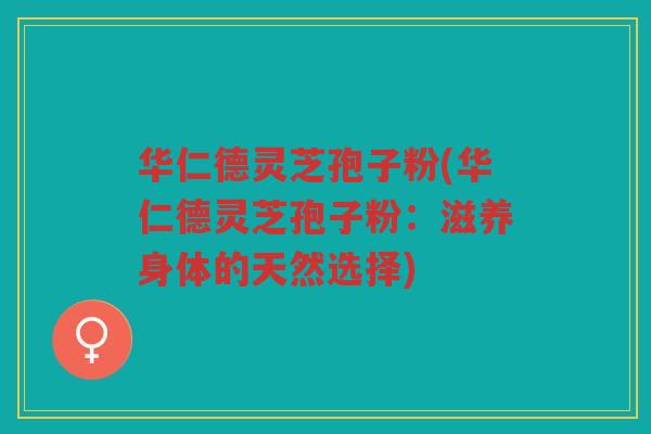 华仁德灵芝孢子粉(华仁德灵芝孢子粉：滋养身体的天然选择)