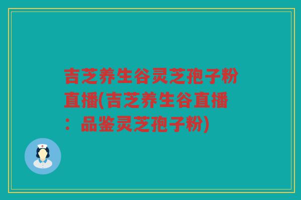 吉芝养生谷灵芝孢子粉直播(吉芝养生谷直播：品鉴灵芝孢子粉)