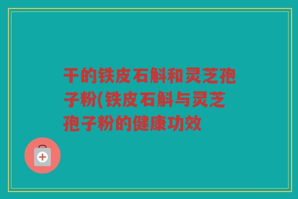 干的铁皮石斛和灵芝孢子粉(铁皮石斛与灵芝孢子粉的健康功效