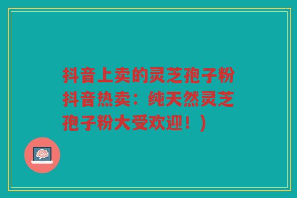 抖音上卖的灵芝孢子粉抖音热卖：纯天然灵芝孢子粉大受欢迎！)