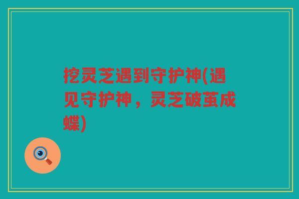 挖灵芝遇到守护神(遇见守护神，灵芝破茧成蝶)