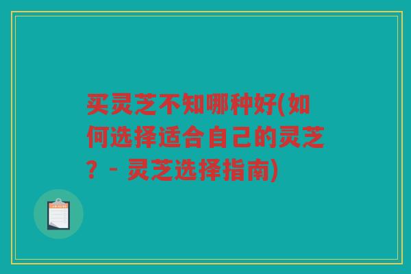 买灵芝不知哪种好(如何选择适合自己的灵芝？- 灵芝选择指南)