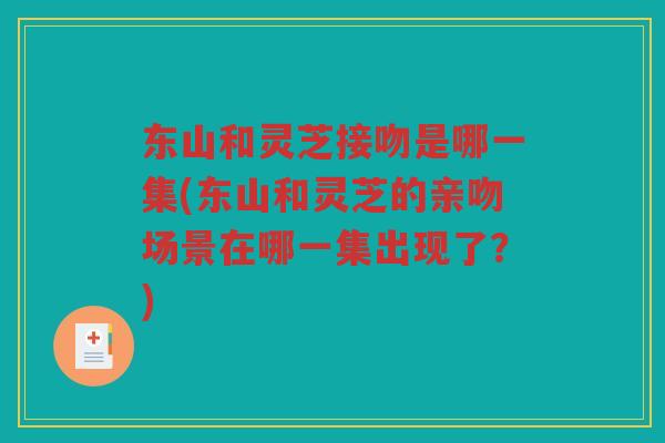 东山和灵芝接吻是哪一集(东山和灵芝的亲吻场景在哪一集出现了？)