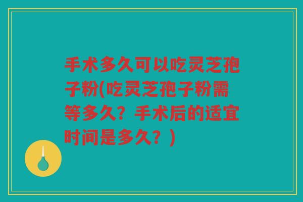 手术多久可以吃灵芝孢子粉(吃灵芝孢子粉需等多久？手术后的适宜时间是多久？)