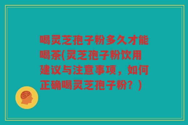喝灵芝孢子粉多久才能喝茶(灵芝孢子粉饮用建议与注意事项，如何正确喝灵芝孢子粉？)