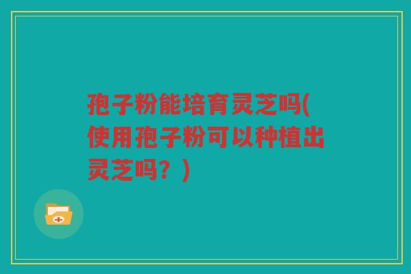 孢子粉能培育灵芝吗(使用孢子粉可以种植出灵芝吗？)