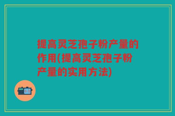 提高灵芝孢子粉产量的作用(提高灵芝孢子粉产量的实用方法)