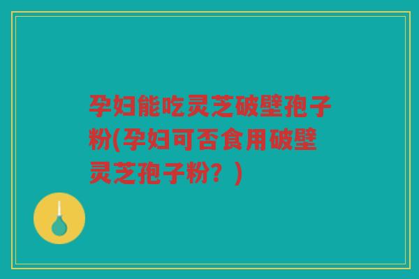 孕妇能吃灵芝破壁孢子粉(孕妇可否食用破壁灵芝孢子粉？)