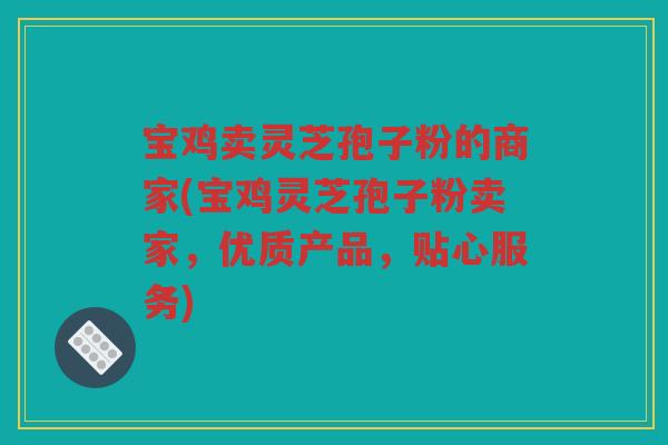 宝鸡卖灵芝孢子粉的商家(宝鸡灵芝孢子粉卖家，优质产品，贴心服务)