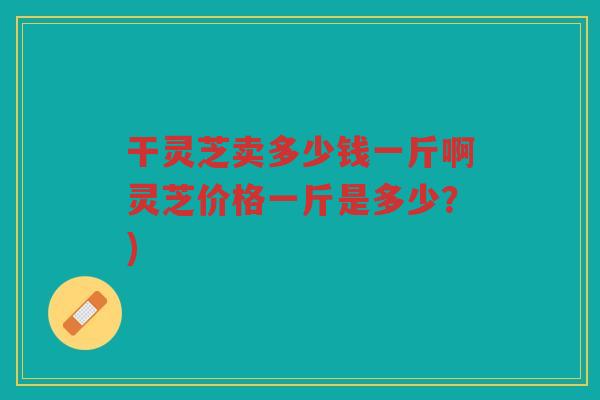 干灵芝卖多少钱一斤啊灵芝价格一斤是多少？)