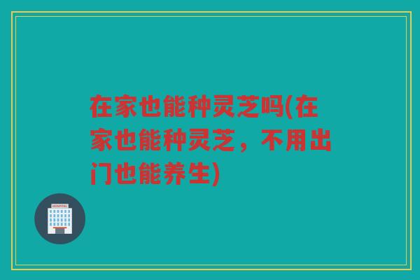 在家也能种灵芝吗(在家也能种灵芝，不用出门也能养生)