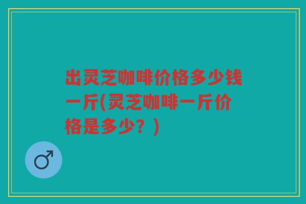 出灵芝咖啡价格多少钱一斤(灵芝咖啡一斤价格是多少？)