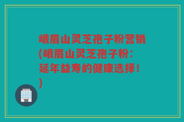 峨眉山灵芝孢子粉营销(峨眉山灵芝孢子粉：延年益寿的健康选择！)